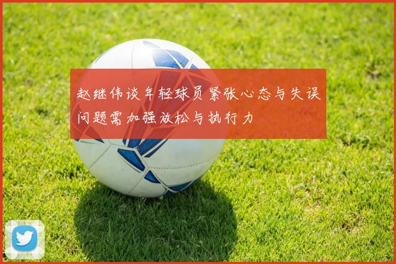 赵继伟谈年轻球员紧张心态与失误问题需加强放松与执行力