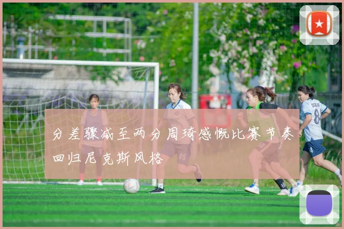 分差骤减至两分周琦感慨比赛节奏回归尼克斯风格