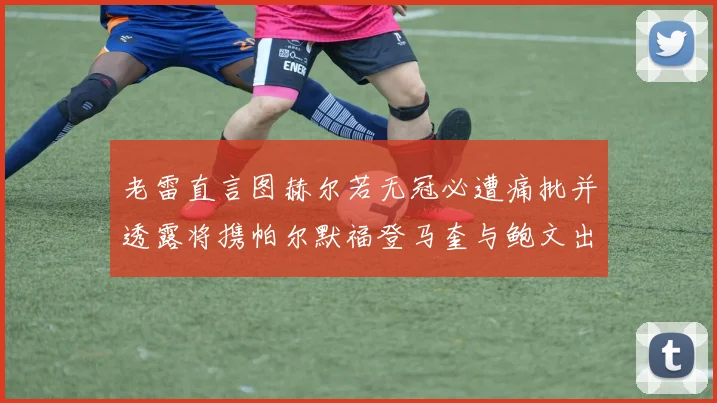 老雷直言图赫尔若无冠必遭痛批并透露将携帕尔默福登马奎与鲍文出战