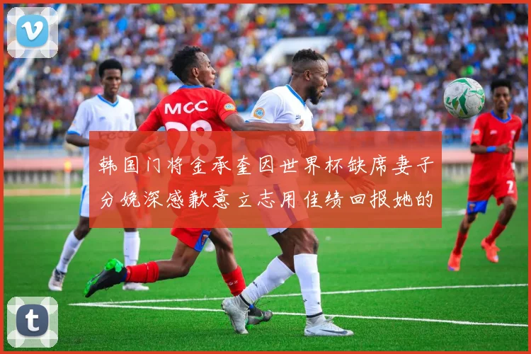 韩国门将金承奎因世界杯缺席妻子分娩深感歉意立志用佳绩回报她的支持