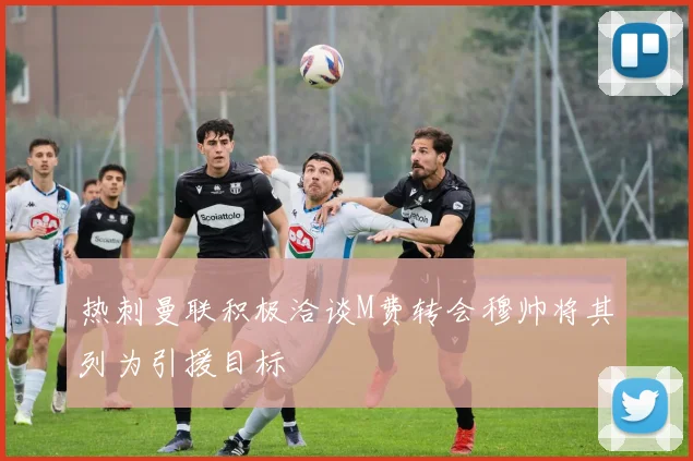 热刺曼联积极洽谈M费转会穆帅将其列为引援目标
