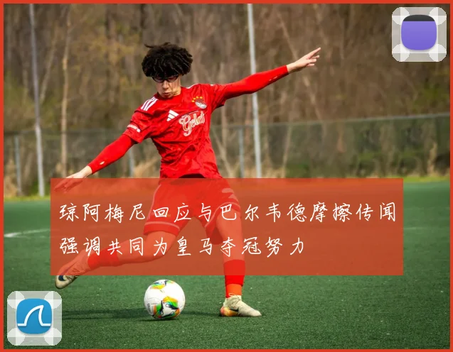 琼阿梅尼回应与巴尔韦德摩擦传闻强调共同为皇马夺冠努力