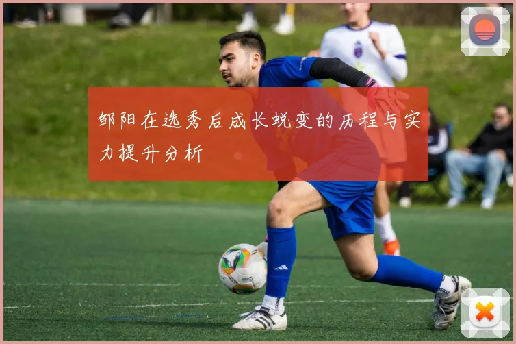 邹阳在选秀后成长蜕变的历程与实力提升分析