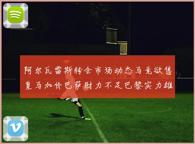 阿尔瓦雷斯转会市场动态马竞欲售皇马加价巴萨财力不足巴黎实力雄厚
