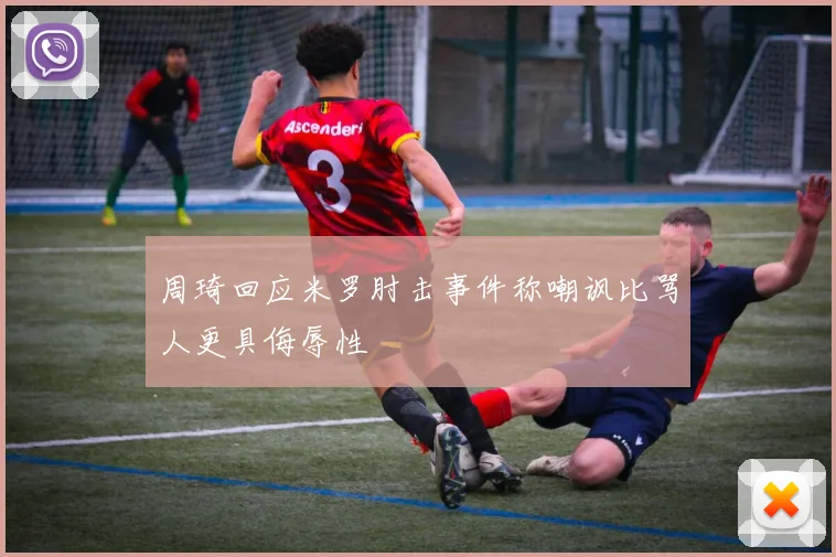 周琦回应米罗肘击事件称嘲讽比骂人更具侮辱性