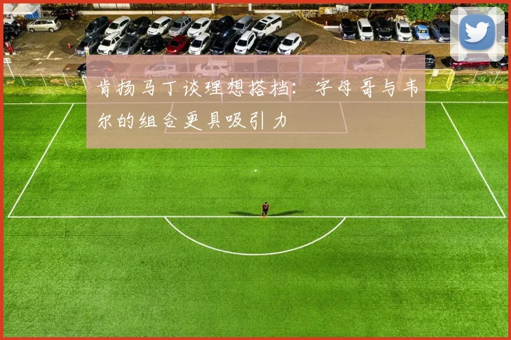肯扬马丁谈理想搭档：字母哥与韦尔的组合更具吸引力