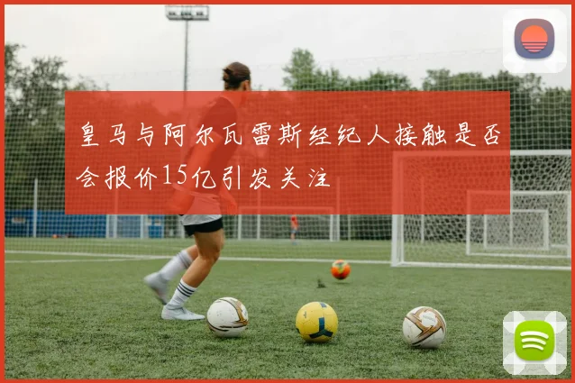 皇马与阿尔瓦雷斯经纪人接触是否会报价15亿引发关注