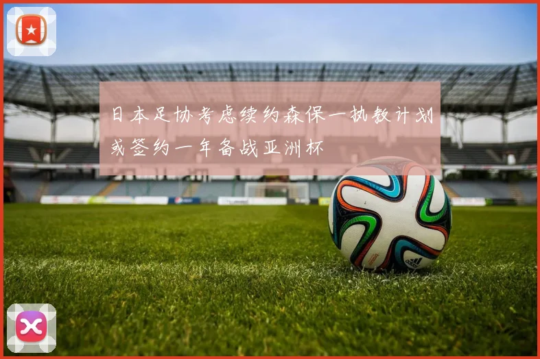 日本足协考虑续约森保一执教计划或签约一年备战亚洲杯