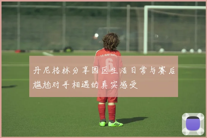 丹尼格林分享园区生活日常与赛后尴尬对手相遇的真实感受