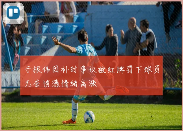 于根伟因补时争议被红牌罚下球员无奈愤懑情绪高涨